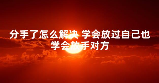 分手了怎么解决 学会放过自己也学会放手对方